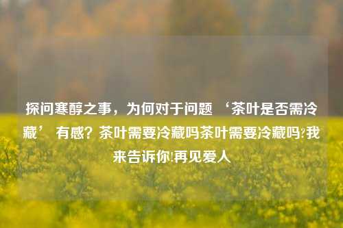 探问寒醇之事，为何对于问题 ‘茶叶是否需冷藏’ 有感？茶叶需要冷藏吗茶叶需要冷藏吗?我来告诉你!再见爱人