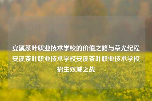 安溪茶叶职业技术学校的价值之路与荣光纪程安溪茶叶职业技术学校安溪茶叶职业技术学校招生双城之战