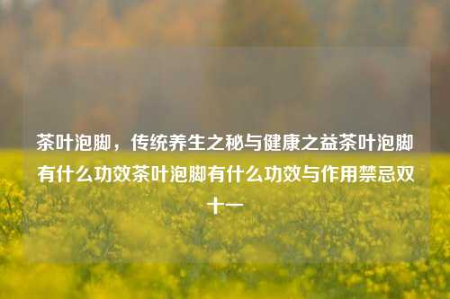 茶叶泡脚，传统养生之秘与健康之益茶叶泡脚有什么功效茶叶泡脚有什么功效与作用禁忌双十一