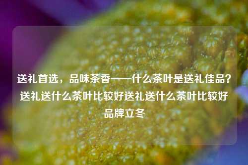 送礼首选，品味茶香——什么茶叶是送礼佳品？送礼送什么茶叶比较好送礼送什么茶叶比较好品牌立冬