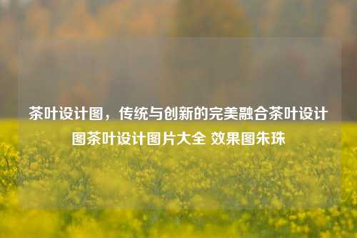 茶叶设计图，传统与创新的完美融合茶叶设计图茶叶设计图片大全 效果图朱珠