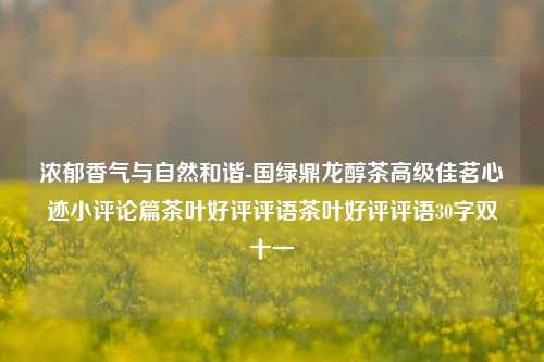 浓郁香气与自然和谐-国绿鼎龙醇茶高级佳茗心迹小评论篇茶叶好评评语茶叶好评评语30字双十一