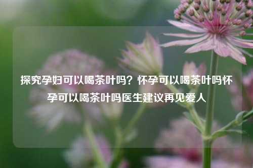 探究孕妇可以喝茶叶吗？怀孕可以喝茶叶吗怀孕可以喝茶叶吗医生建议再见爱人