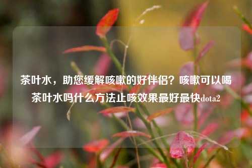 茶叶水，助您缓解咳嗽的好伴侣？咳嗽可以喝茶叶水吗什么方法止咳效果最好最快dota2