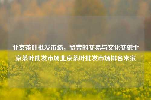 北京茶叶批发市场，繁荣的交易与文化交融北京茶叶批发市场北京茶叶批发市场排名米家