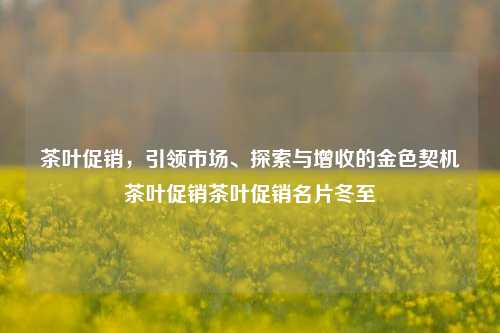 茶叶促销，引领市场、探索与增收的金色契机茶叶促销茶叶促销名片冬至