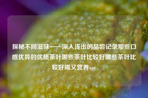 探秘不同滋味——深入浅出的品尝记录那些口感优异的优质茶叶哪些茶叶比较好哪些茶叶比较好喝又营养apt