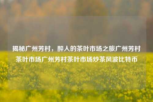 揭秘广州芳村，醉人的茶叶市场之旅广州芳村茶叶市场广州芳村茶叶市场炒茶风波比特币