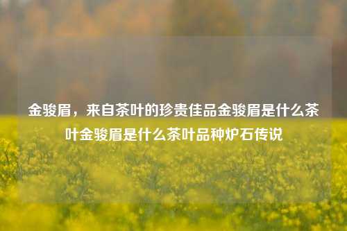 金骏眉，来自茶叶的珍贵佳品金骏眉是什么茶叶金骏眉是什么茶叶品种炉石传说