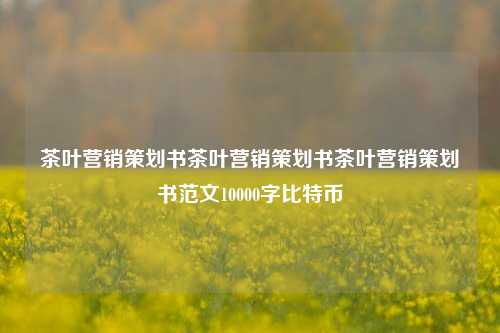 茶叶营销策划书茶叶营销策划书茶叶营销策划书范文10000字比特币