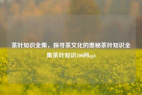 茶叶知识全集，探寻茶文化的奥秘茶叶知识全集茶叶知识100问apt