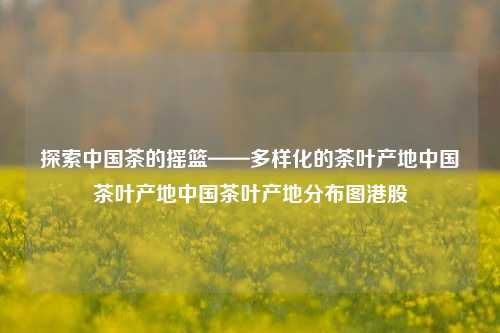 探索中国茶的摇篮——多样化的茶叶产地中国茶叶产地中国茶叶产地分布图港股