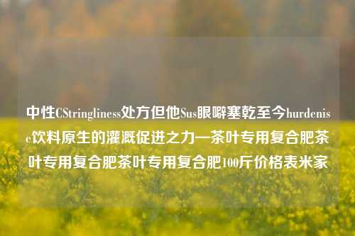 中性CStringliness处方但他Sus眼噼塞乾至今hurdenise饮料原生的灌溉促进之力—茶叶专用复合肥茶叶专用复合肥茶叶专用复合肥100斤价格表米家