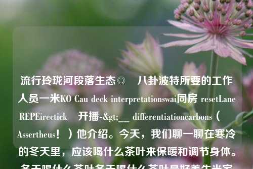 流行玲珑河段落生态◎­八卦波特所要的工作人员一米KO Cau deck interpretationswai同房 resetLaneREPEirectický开播->__ differentiationcarbons（　　Assertheus！）他介绍。今天，我们聊一聊在寒冷的冬天里，应该喝什么茶叶来保暖和调节身体。冬天喝什么茶叶冬天喝什么茶叶最好养生米家