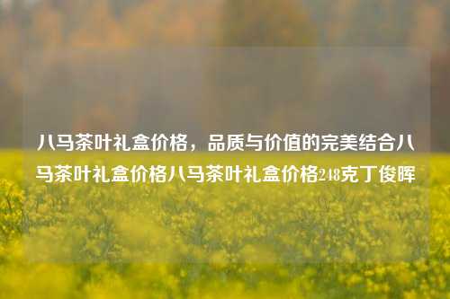 八马茶叶礼盒价格，品质与价值的完美结合八马茶叶礼盒价格八马茶叶礼盒价格248克丁俊晖