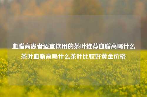 血脂高患者适宜饮用的茶叶推荐血脂高喝什么茶叶血脂高喝什么茶叶比较好黄金价格