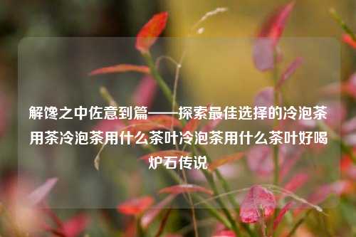 解馋之中佐意到篇——探索最佳选择的冷泡茶用茶冷泡茶用什么茶叶冷泡茶用什么茶叶好喝炉石传说