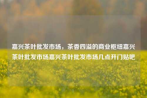 嘉兴茶叶批发市场，茶香四溢的商业枢纽嘉兴茶叶批发市场嘉兴茶叶批发市场几点开门贴吧