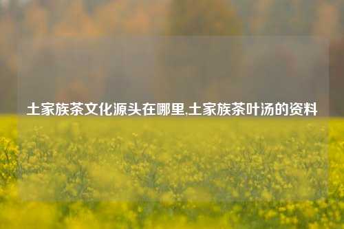 土家族茶文化源头在哪里,土家族茶叶汤的资料