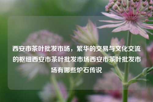 西安市茶叶批发市场，繁华的交易与文化交流的枢纽西安市茶叶批发市场西安市茶叶批发市场有哪些炉石传说