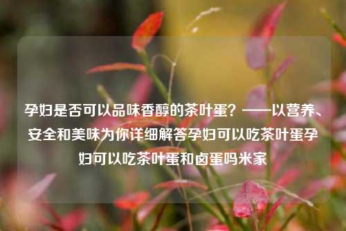 孕妇是否可以品味香醇的茶叶蛋？——以营养、安全和美味为你详细解答孕妇可以吃茶叶蛋孕妇可以吃茶叶蛋和卤蛋吗米家