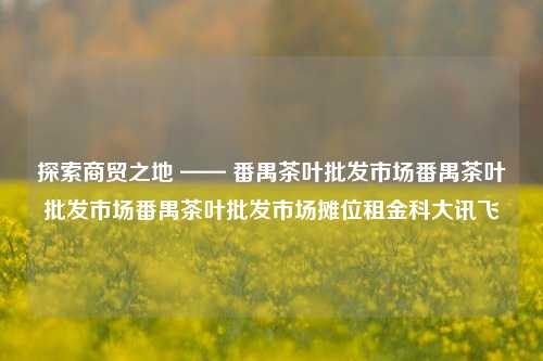 探索商贸之地 —— 番禺茶叶批发市场番禺茶叶批发市场番禺茶叶批发市场摊位租金科大讯飞