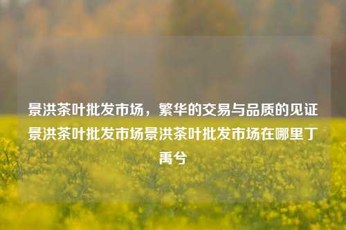 景洪茶叶批发市场，繁华的交易与品质的见证景洪茶叶批发市场景洪茶叶批发市场在哪里丁禹兮