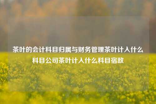 茶叶的会计科目归属与财务管理茶叶计入什么科目公司茶叶计入什么科目宿敌