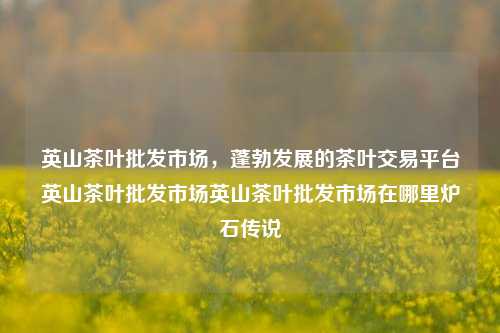 英山茶叶批发市场，蓬勃发展的茶叶交易平台英山茶叶批发市场英山茶叶批发市场在哪里炉石传说