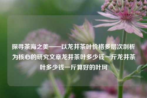 探寻茶海之美——以龙井茶叶价格多层次剖析为核心的研究文章龙井茶叶多少钱一斤龙井茶叶多少钱一斤算好的叶珂