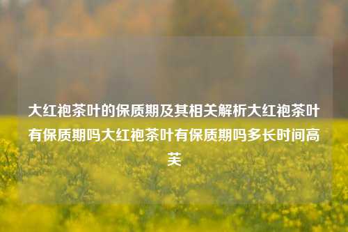 大红袍茶叶的保质期及其相关解析大红袍茶叶有保质期吗大红袍茶叶有保质期吗多长时间高芙