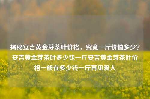 揭秘安吉黄金芽茶叶价格，究竟一斤价值多少？安吉黄金芽茶叶多少钱一斤安吉黄金芽茶叶价格一般在多少钱一斤再见爱人