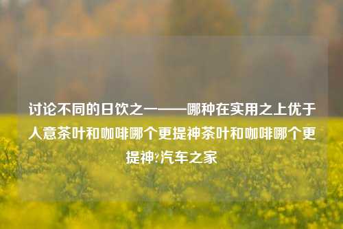 讨论不同的日饮之一——哪种在实用之上优于人意茶叶和咖啡哪个更提神茶叶和咖啡哪个更提神?汽车之家