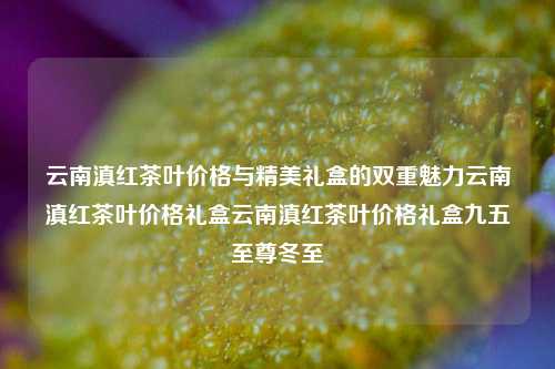 云南滇红茶叶价格与精美礼盒的双重魅力云南滇红茶叶价格礼盒云南滇红茶叶价格礼盒九五至尊冬至