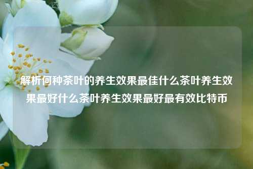 解析何种茶叶的养生效果最佳什么茶叶养生效果最好什么茶叶养生效果最好最有效比特币