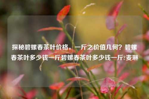 探秘碧螺春茶叶价格，一斤之价值几何？碧螺春茶叶多少钱一斤碧螺春茶叶多少钱一斤?麦琳