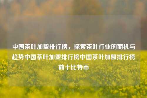 中国茶叶加盟排行榜，探索茶叶行业的商机与趋势中国茶叶加盟排行榜中国茶叶加盟排行榜前十比特币