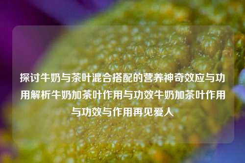 探讨牛奶与茶叶混合搭配的营养神奇效应与功用解析牛奶加茶叶作用与功效牛奶加茶叶作用与功效与作用再见爱人