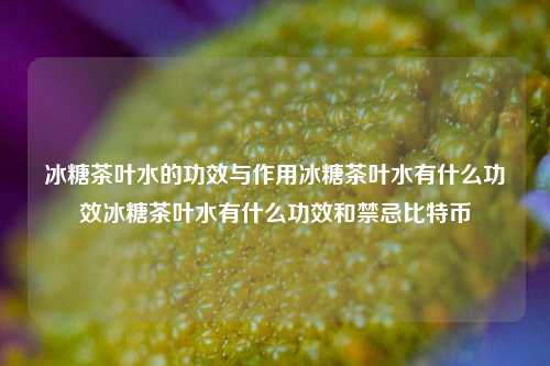 冰糖茶叶水的功效与作用冰糖茶叶水有什么功效冰糖茶叶水有什么功效和禁忌比特币