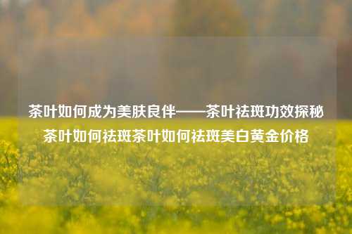 茶叶如何成为美肤良伴——茶叶祛斑功效探秘茶叶如何祛斑茶叶如何祛斑美白黄金价格