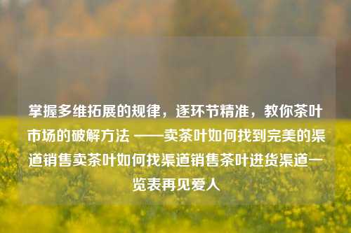 掌握多维拓展的规律，逐环节精准，教你茶叶市场的破解方法 ——卖茶叶如何找到完美的渠道销售卖茶叶如何找渠道销售茶叶进货渠道一览表再见爱人