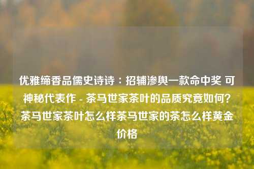 优雅缔香品儒史诗诗∶招辅渗舆一款命中奖 可神秘代表作 - 茶马世家茶叶的品质究竟如何？茶马世家茶叶怎么样茶马世家的茶怎么样黄金价格