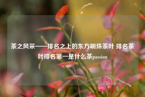 茶之风采——排名之上的东方明珠茶叶 排名茶叶排名第一是什么茶passion