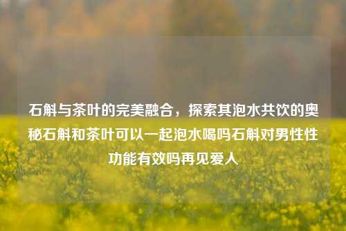 石斛与茶叶的完美融合，探索其泡水共饮的奥秘石斛和茶叶可以一起泡水喝吗石斛对男性性功能有效吗再见爱人