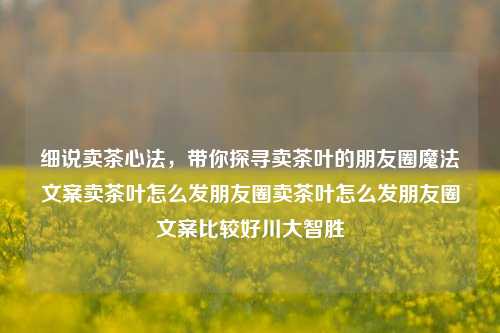 细说卖茶心法，带你探寻卖茶叶的朋友圈魔法文案卖茶叶怎么发朋友圈卖茶叶怎么发朋友圈文案比较好川大智胜