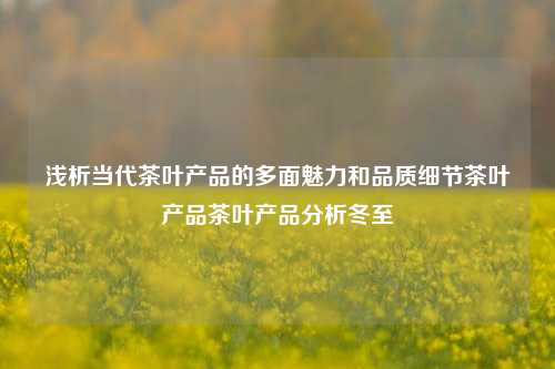 浅析当代茶叶产品的多面魅力和品质细节茶叶产品茶叶产品分析冬至