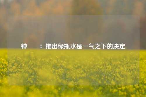 钟睒睒：推出绿瓶水是一气之下的决定