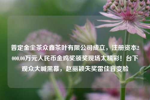 普定金尘茶众鑫茶叶有限公司成立，注册资本2000.00万元人民币金鸡奖颁奖现场太精彩！台下观众大喊黑幕，赵丽颖失奖雷佳音变脸