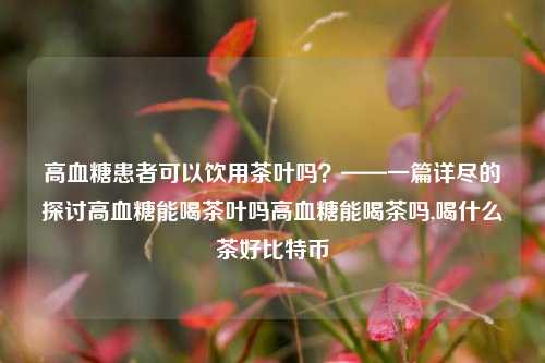 高血糖患者可以饮用茶叶吗？——一篇详尽的探讨高血糖能喝茶叶吗高血糖能喝茶吗,喝什么茶好比特币