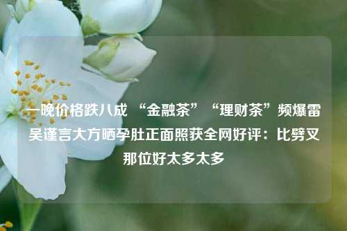 一晚价格跌八成 “金融茶”“理财茶”频爆雷吴谨言大方晒孕肚正面照获全网好评：比劈叉那位好太多太多